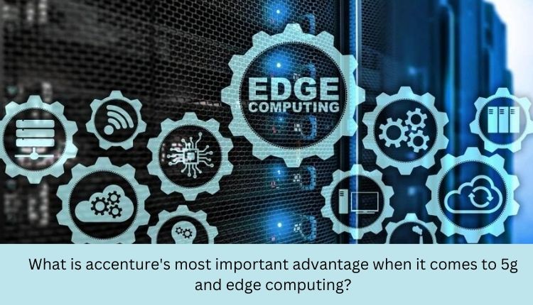 What is accenture's most important advantage when it comes to 5g and edge computing