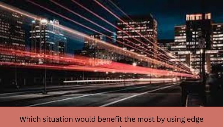 Which situation would benefit the most by using edge computing